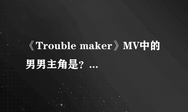《Trouble maker》MV中的男男主角是？mv最后讲的什么