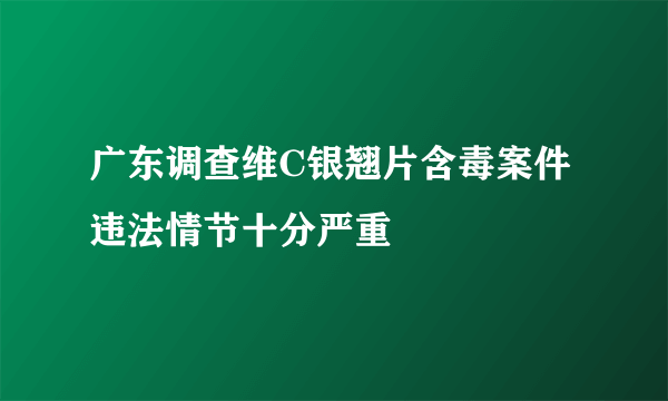 广东调查维C银翘片含毒案件 违法情节十分严重