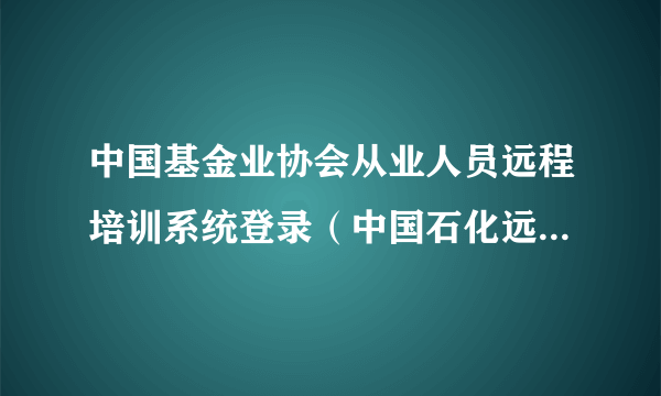 中国基金业协会从业人员远程培训系统登录（中国石化远程培训系统登录）